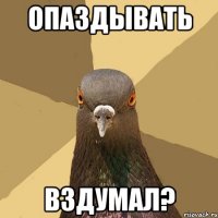 Опаздывать вздумал?