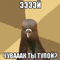 ЭЭЭЭЙ ЧУВАААК ТЫ ТУПОЙ?