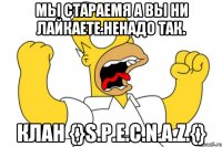 Мы стараемя а вы ни лайкаете.Ненадо так. Клан {}S.P.E.C.N.A.Z.{}