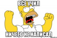 все учил ничего не написал