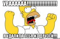 Ураааааа!!!!!!!!!!!!!!!!!!! Я удалила тебя из друзей!!!