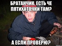 Братанчик, есть че пятихаточки там? А если проверю?