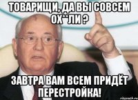 товарищи, да вы совсем ох**ли ? Завтра вам всем придёт ПЕРЕСТРОЙКА!