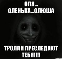 ОЛЯ... ОЛЕНЬКА...ОЛЮША ТРОЛЛИ ПРЕСЛЕДУЮТ ТЕБЯ!!!!