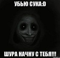 убью сука:D шура начну с тебя!!!