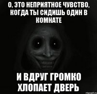 о, это неприятное чувство, когда ты сидишь один в комнате и вдруг громко хлопает дверь