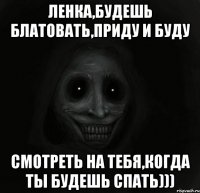 ЛЕНКА,БУДЕШЬ БЛАТОВАТЬ,ПРИДУ И БУДУ СМОТРЕТЬ НА ТЕБЯ,КОГДА ТЫ БУДЕШЬ СПАТЬ)))