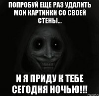 Попробуй еще раз удалить мои картинки со своей стены... И я приду к тебе сегодня ночью!!!