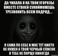 Да чихала я на твои угорозы вместе ствоей сукойМожешь трезвонить всем подряд.... Я сама по себе И мне тут никто не нужен А твой черный список я тебе не порщу никогда