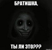 БРАТИШКА, ТЫ ЛИ ЭТО???