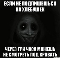 если не подпишешься на хлебушек через три часа можешь не смотреть под кровать