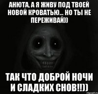 Анюта, а я живу под твоей новой кроватью... Но ты не переживай)) Так что доброй ночи и сладких снов!!))