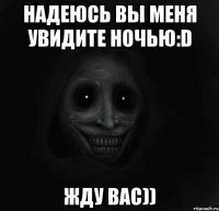 Надеюсь вы меня увидите ночью:D Жду вас))