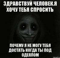 здравствуй человек.я хочу тебя спросить почему я не могу тебя достать когда ты под одеялом