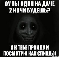 ОУ ТЫ ОДИН НА ДАЧЕ 2 НОЧИ БУДЕШЬ? Я К ТЕБЕ ПРИЙДУ И ПОСМОТРЮ КАК СПИШЬ))