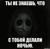 Ты не знаешь, что С тобой делали ночью.