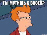 Ты мутишь с Васей? 