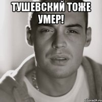 Тушевский тоже умер! 