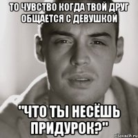 то чувство когда твой друг общается с девушкой "что ты несёшь придурок?"