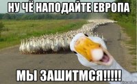 ну чё наподайте европа мы зашитмся!!!!!