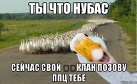 ты что нубас сейчас свой ​​клан позову ппц тебе