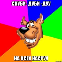 скуби- дуби -дуу на всех насруу