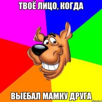 Твоё лицо, когда выебал мамку друга
