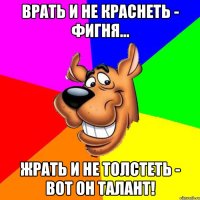 Врать и не краснеть - фигня... Жрать и не толстеть - вот он талант!