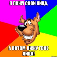 Я лижу свои яйца, а потом лижу твое лицо!