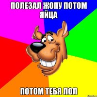 полезал жопу потом яйца потом тебя лол