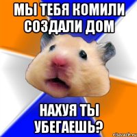 МЫ тебя комили создали дом Нахуя ты убегаешь?