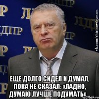  еще долго сидел и думал, пока не сказал: «Ладно, думаю лучше подумать»…