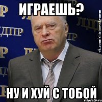 Играешь? Ну и хуй с тобой