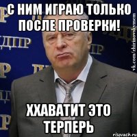 С ним играю только после проверки! Ххаватит это терперь