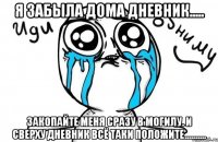 Я забыла дома дневник..... Закопайте меня сразу в могилу. И сверху дневник всё таки положите..........