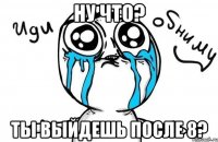 НУ ЧТО? Ты выйдешь после 8?