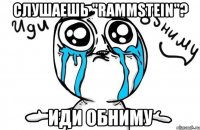 слушаешь "Rammstein"? иди обниму