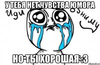 У тебя нет чувства юмора Но ты хорошая :3