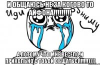 И общаюсь не за когово то айфона!!!!!!!!! а потому что мне весело и прикольно с тобой общаться!!!!!))))