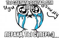 Ты сделала доклад для Вовы.. Лерака, ты супер! :3