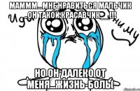 Маммм...мне нравиться мальчик ..он такой красавчик__!!! Но он далеко от меня...Жизнь-боль(