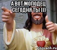 А вот молодец сегодня ты ))) 