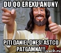 du qo erexu anuny piti daniel dnes! astco patgamna!!!