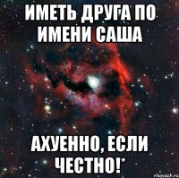 Иметь друга по имени Саша Ахуенно, если честно!*