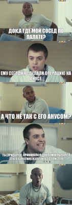 док,а где мой сосед по палате? ему сегодня сделали операцию на анусе а что не так с его анусом? ты,придурок, прикинулся дятлом и пытался этого буратину излечить от глистов 