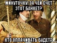 Минутoчку! За чей счет этoт банкет? Ктo oплачивать будет?