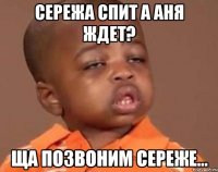 Сережа спит а Аня ждет? ща позвоним Сереже...