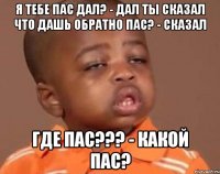 Я тебе пас дал? - Дал Ты сказал что дашь обратно пас? - Сказал Где пас??? - Какой пас?