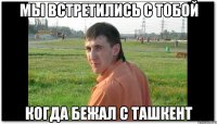 Мы встретились с тобой Когда бежал с Ташкент