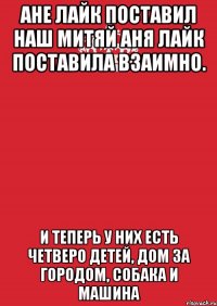 Ане лайк поставил наш Митяй Аня лайк поставила взаимно. И теперь у них есть четверо детей, Дом за городом, собака и машина